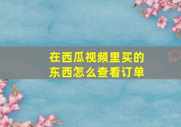 在西瓜视频里买的东西怎么查看订单