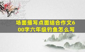 场面描写点面结合作文600字六年级钓鱼怎么写