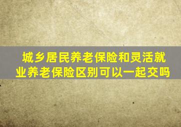 城乡居民养老保险和灵活就业养老保险区别可以一起交吗