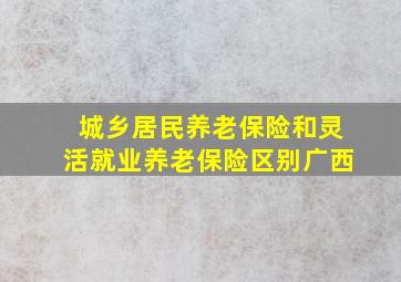 城乡居民养老保险和灵活就业养老保险区别广西