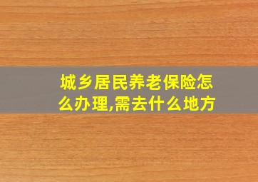 城乡居民养老保险怎么办理,需去什么地方