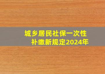 城乡居民社保一次性补缴新规定2024年