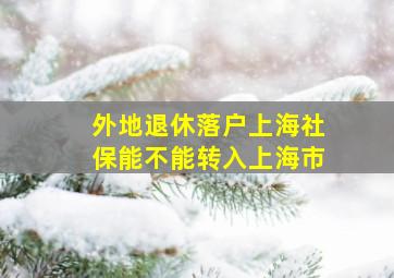 外地退休落户上海社保能不能转入上海市