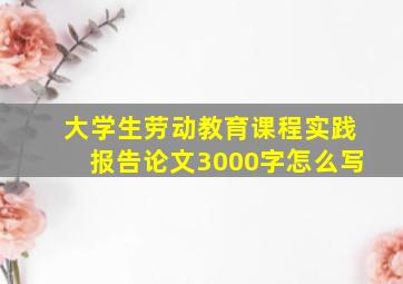 大学生劳动教育课程实践报告论文3000字怎么写