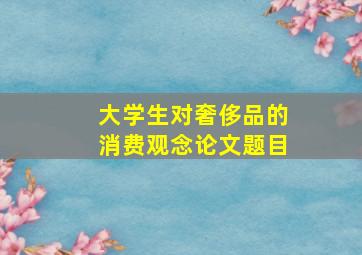 大学生对奢侈品的消费观念论文题目