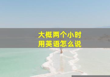 大概两个小时用英语怎么说