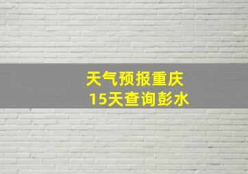 天气预报重庆15天查询彭水