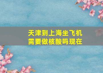 天津到上海坐飞机需要做核酸吗现在