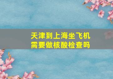 天津到上海坐飞机需要做核酸检查吗