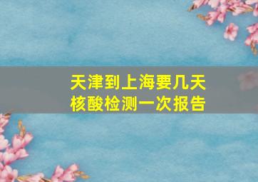 天津到上海要几天核酸检测一次报告