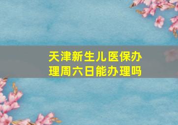 天津新生儿医保办理周六日能办理吗