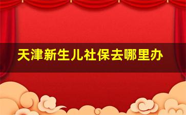 天津新生儿社保去哪里办