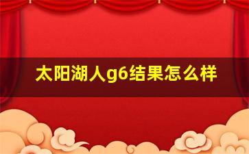 太阳湖人g6结果怎么样