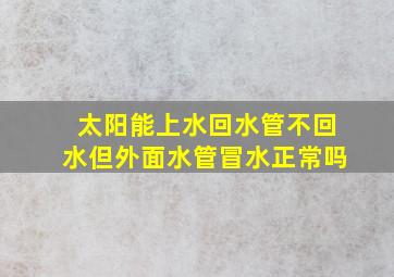 太阳能上水回水管不回水但外面水管冒水正常吗