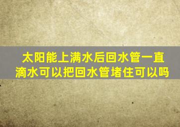 太阳能上满水后回水管一直滴水可以把回水管堵住可以吗