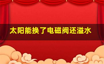 太阳能换了电磁阀还溢水