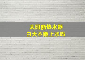 太阳能热水器白天不能上水吗