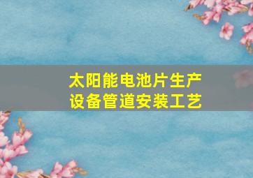 太阳能电池片生产设备管道安装工艺