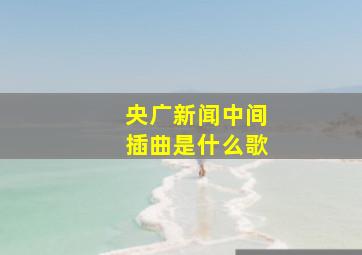 央广新闻中间插曲是什么歌