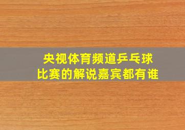 央视体育频道乒乓球比赛的解说嘉宾都有谁