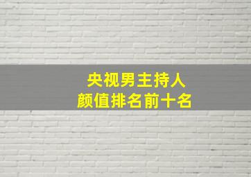 央视男主持人颜值排名前十名