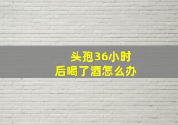 头孢36小时后喝了酒怎么办