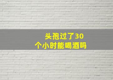 头孢过了30个小时能喝酒吗