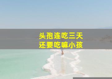 头孢连吃三天还要吃嘛小孩