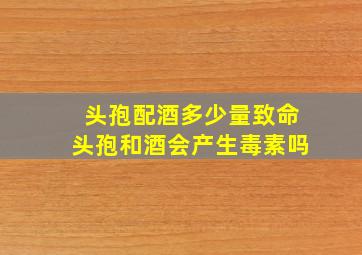 头孢配酒多少量致命头孢和酒会产生毒素吗