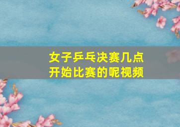 女子乒乓决赛几点开始比赛的呢视频