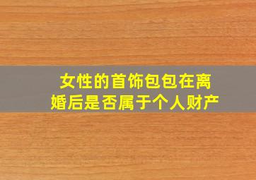 女性的首饰包包在离婚后是否属于个人财产