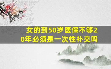 女的到50岁医保不够20年必须是一次性补交吗