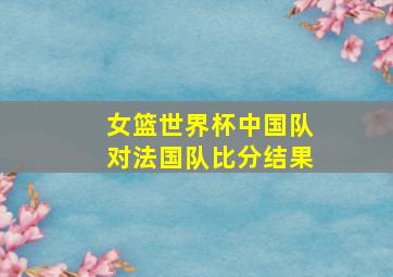 女篮世界杯中国队对法国队比分结果