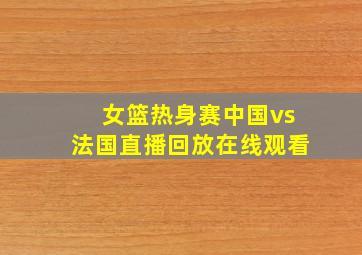 女篮热身赛中国vs法国直播回放在线观看