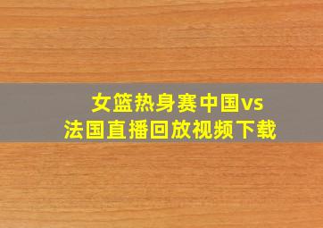 女篮热身赛中国vs法国直播回放视频下载