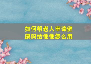 如何帮老人申请健康码给他他怎么用