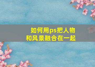 如何用ps把人物和风景融合在一起