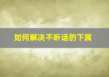 如何解决不听话的下属