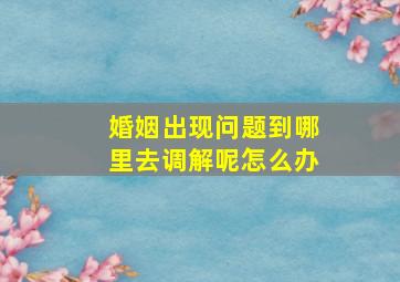 婚姻出现问题到哪里去调解呢怎么办