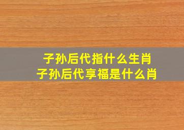 子孙后代指什么生肖子孙后代享福是什么肖