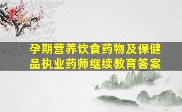 孕期营养饮食药物及保健品执业药师继续教育答案