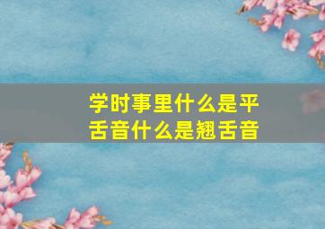 学时事里什么是平舌音什么是翘舌音