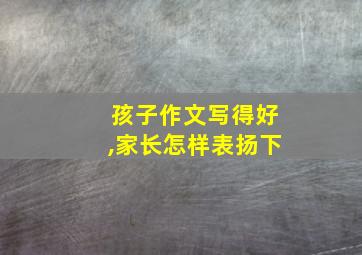 孩子作文写得好,家长怎样表扬下