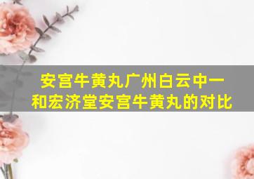 安宫牛黄丸广州白云中一和宏济堂安宫牛黄丸的对比