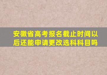 安徽省高考报名截止时间以后还能申请更改选科科目吗