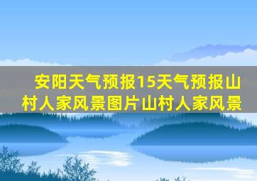 安阳天气预报15天气预报山村人家风景图片山村人家风景