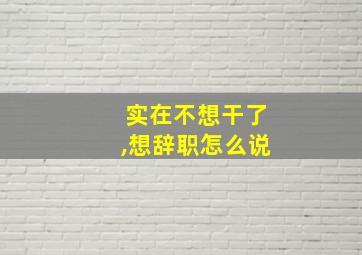 实在不想干了,想辞职怎么说