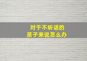 对于不听话的孩子来说怎么办