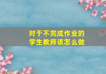 对于不完成作业的学生教师该怎么做