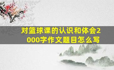 对篮球课的认识和体会2000字作文题目怎么写